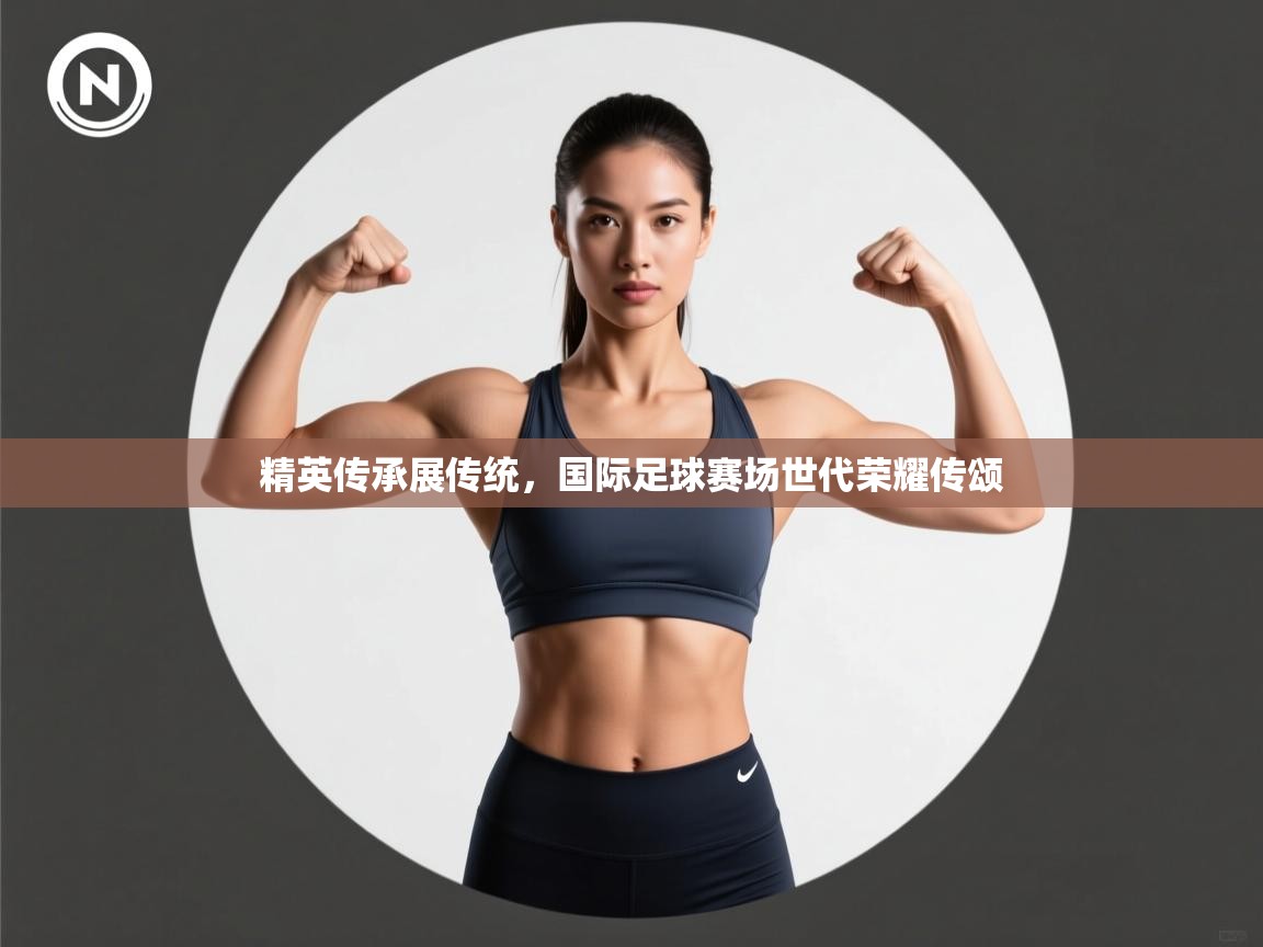 精英传承展传统,国际足球赛场世代荣耀传颂 第2张